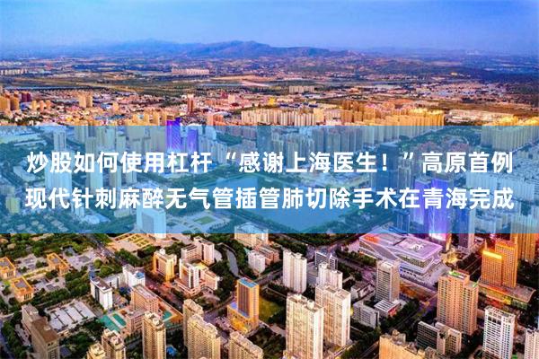 炒股如何使用杠杆 “感谢上海医生!”高原首例现代针刺麻醉无气管插管肺切除手术在青海完成