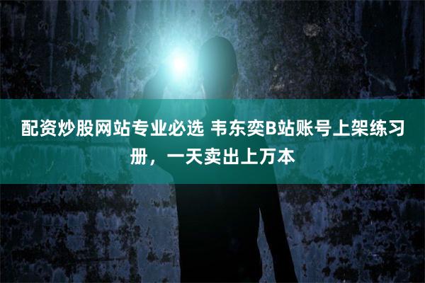 配资炒股网站专业必选 韦东奕B站账号上架练习册，一天卖出上万本