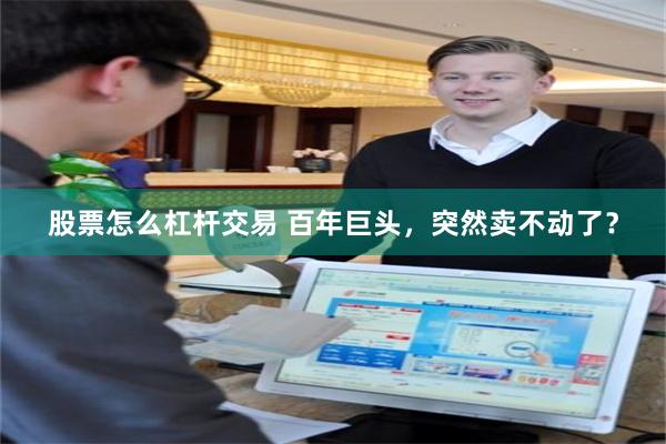股票怎么杠杆交易 百年巨头，突然卖不动了？