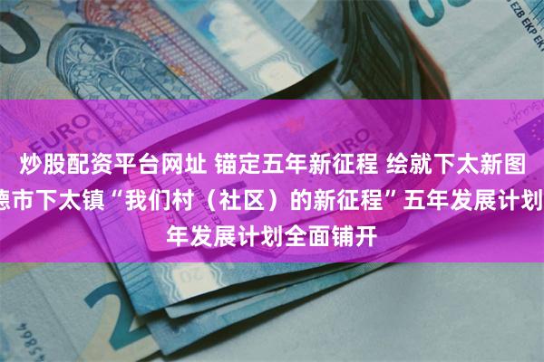 炒股配资平台网址 锚定五年新征程 绘就下太新图景——英德市下太镇“我们村（社区）的新征程”五年发展计划全面铺开