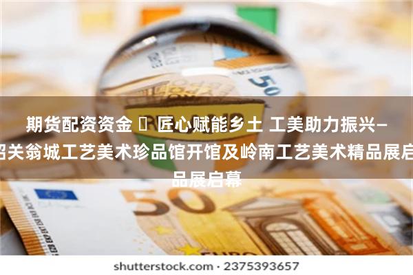 期货配资资金 ​匠心赋能乡土 工美助力振兴——韶关翁城工艺美术珍品馆开馆及岭南工艺美术精品展启幕