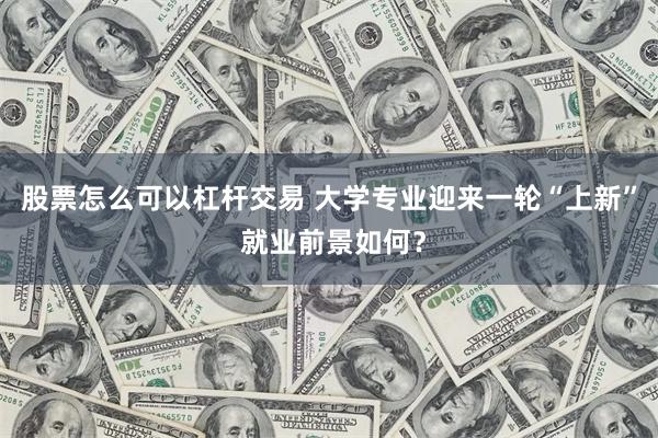 股票怎么可以杠杆交易 大学专业迎来一轮“上新” 就业前景如何?