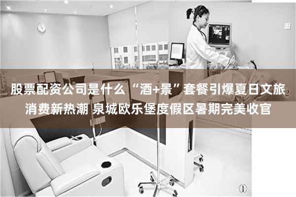 股票配资公司是什么 “酒+景”套餐引爆夏日文旅消费新热潮 泉城欧乐堡度假区暑期完美收官