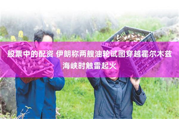 股票中的配资 伊朗称两艘油轮试图穿越霍尔木兹海峡时触雷起火