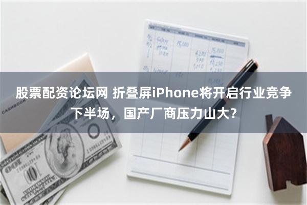 股票配资论坛网 折叠屏iPhone将开启行业竞争下半场，国产厂商压力山大？