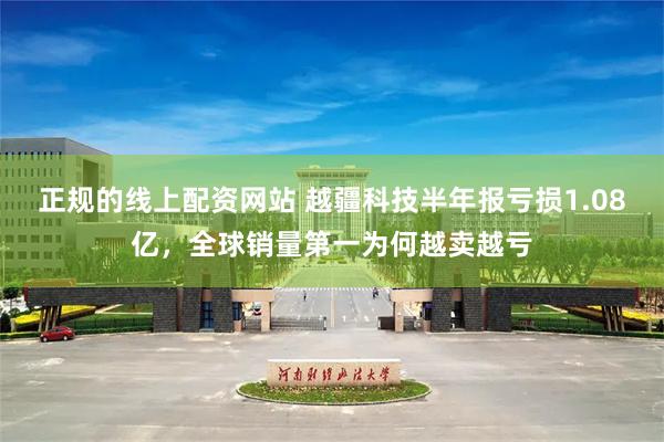 正规的线上配资网站 越疆科技半年报亏损1.08亿，全球销量第一为何越卖越亏