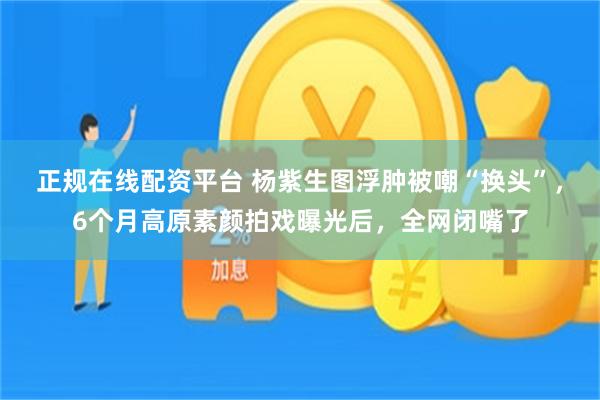 正规在线配资平台 杨紫生图浮肿被嘲“换头”，6个月高原素颜拍戏曝光后，全网闭嘴了