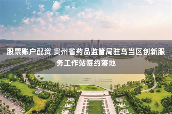 股票账户配资 贵州省药品监管局驻乌当区创新服务工作站签约落地