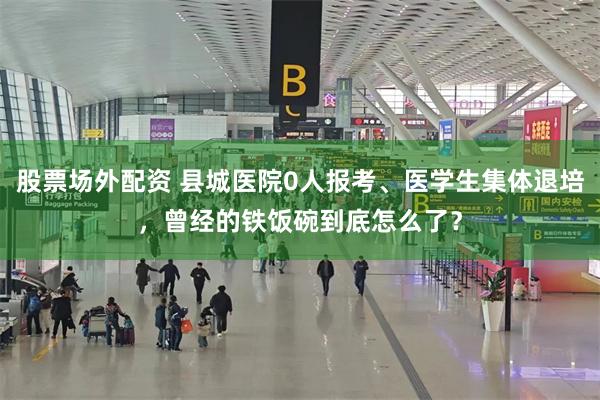 股票场外配资 县城医院0人报考、医学生集体退培，曾经的铁饭碗到底怎么了？