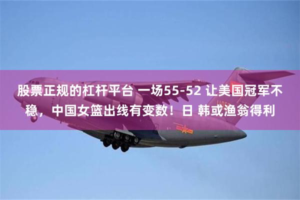 股票正规的杠杆平台 一场55-52 让美国冠军不稳，中国女篮出线有变数！日 韩或渔翁得利