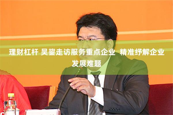 理财杠杆 吴鋆走访服务重点企业  精准纾解企业发展难题
