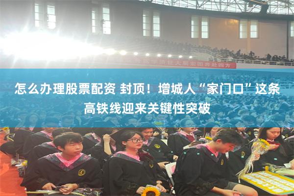 怎么办理股票配资 封顶！增城人“家门口”这条高铁线迎来关键性突破