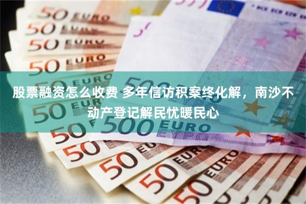 股票融资怎么收费 多年信访积案终化解，南沙不动产登记解民忧暖民心