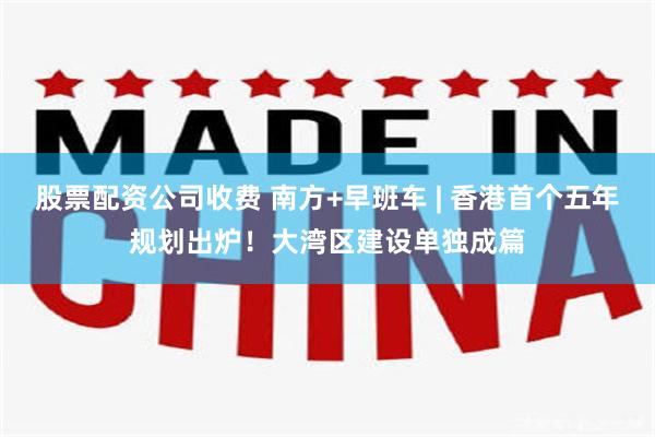 股票配资公司收费 南方+早班车 | 香港首个五年规划出炉！大湾区建设单独成篇
