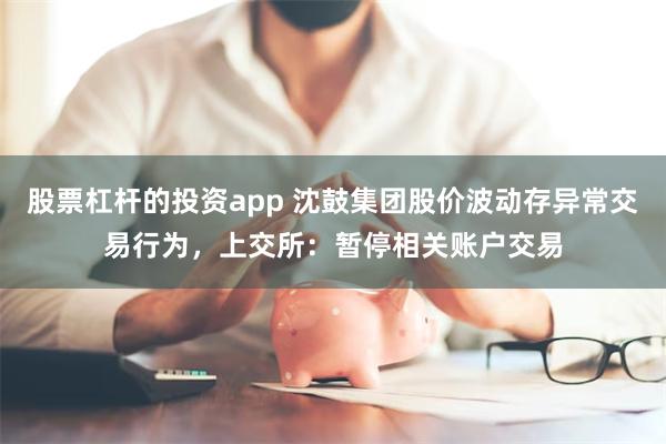 股票杠杆的投资app 沈鼓集团股价波动存异常交易行为，上交所：暂停相关账户交易