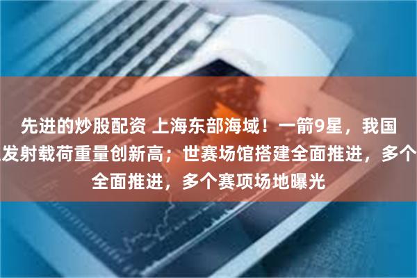 先进的炒股配资 上海东部海域！一箭9星，我国火箭单次海上发射载荷重量创新高；世赛场馆搭建全面推进，多个赛项场地曝光