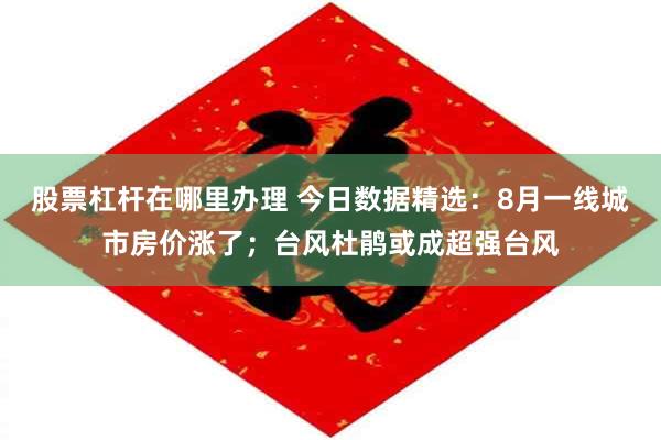 股票杠杆在哪里办理 今日数据精选：8月一线城市房价涨了；台风杜鹃或成超强台风