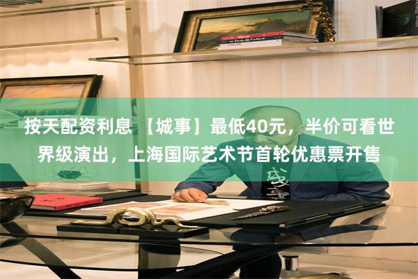 按天配资利息 【城事】最低40元，半价可看世界级演出，上海国际艺术节首轮优惠票开售
