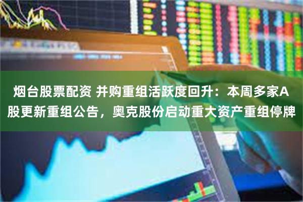 烟台股票配资 并购重组活跃度回升:本周多家A股更新重组公告,奥克股份启动重大资产重组停牌