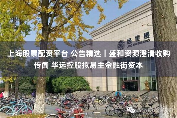 上海股票配资平台 公告精选｜盛和资源澄清收购传闻 华远控股拟易主金融街资本