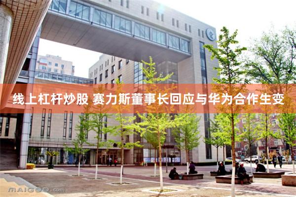 线上杠杆炒股 赛力斯董事长回应与华为合作生变