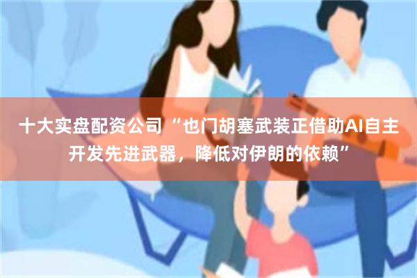 十大实盘配资公司 “也门胡塞武装正借助AI自主开发先进武器，降低对伊朗的依赖”
