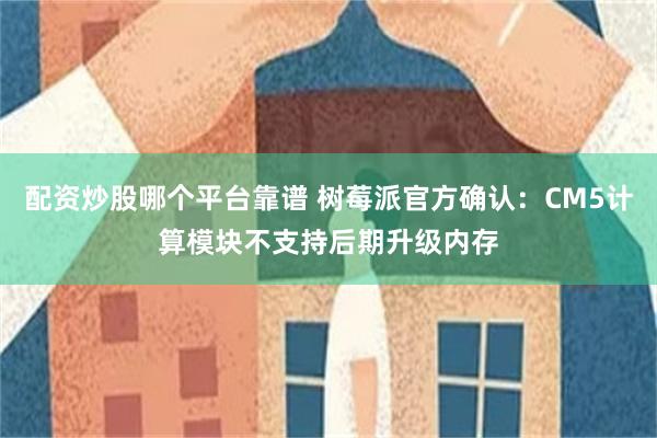 配资炒股哪个平台靠谱 树莓派官方确认：CM5计算模块不支持后期升级内存
