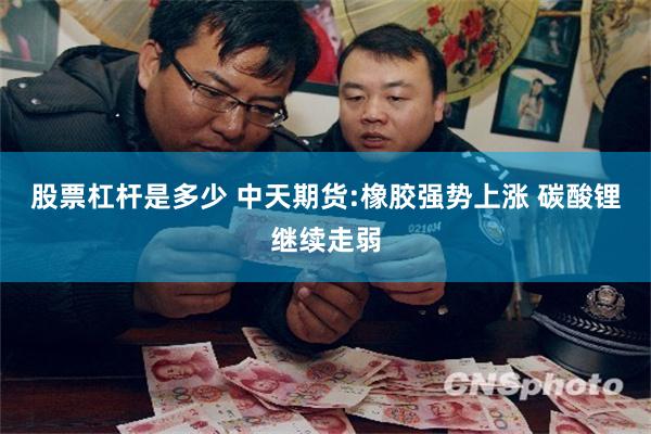 股票杠杆是多少 中天期货:橡胶强势上涨 碳酸锂继续走弱