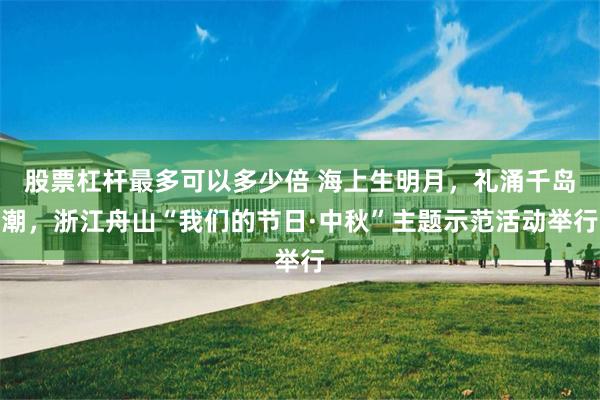 股票杠杆最多可以多少倍 海上生明月，礼涌千岛潮，浙江舟山“我们的节日·中秋”主题示范活动举行