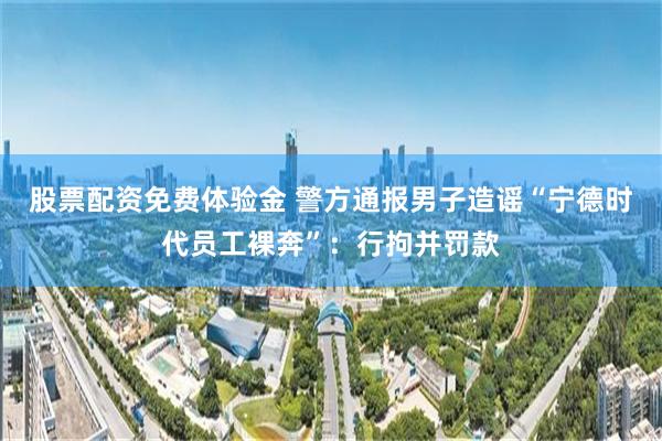 股票配资免费体验金 警方通报男子造谣“宁德时代员工裸奔”：行拘并罚款