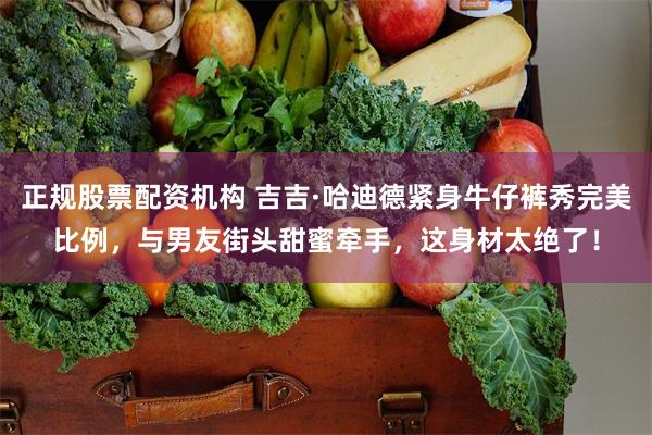 正规股票配资机构 吉吉·哈迪德紧身牛仔裤秀完美比例，与男友街头甜蜜牵手，这身材太绝了！