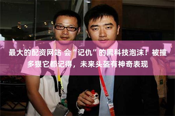 最大的配资网站 会“记仇”的黑科技泡沫！被撞多狠它都记得，未来头盔有神奇表现