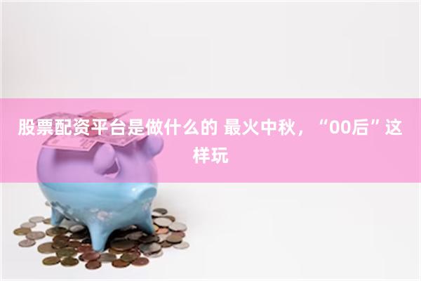 股票配资平台是做什么的 最火中秋，“00后”这样玩