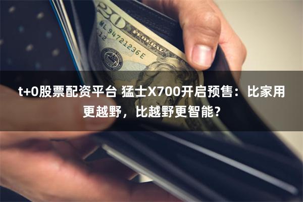 t+0股票配资平台 猛士X700开启预售：比家用更越野，比越野更智能？