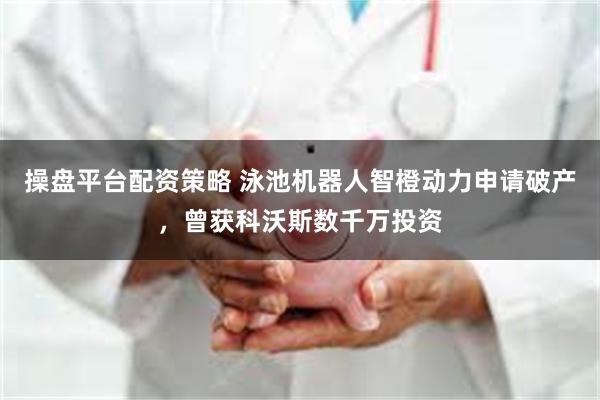 操盘平台配资策略 泳池机器人智橙动力申请破产，曾获科沃斯数千万投资
