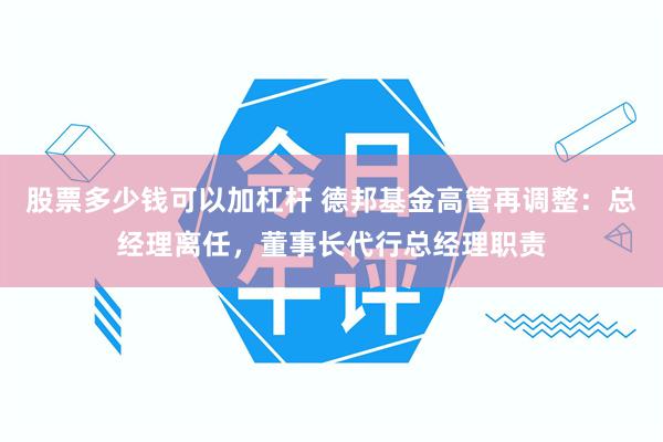 股票多少钱可以加杠杆 德邦基金高管再调整：总经理离任，董事长代行总经理职责