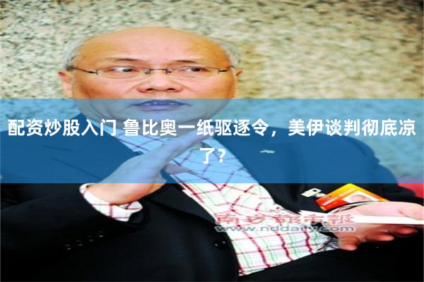 配资炒股入门 鲁比奥一纸驱逐令，美伊谈判彻底凉了？