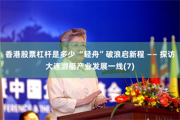 香港股票杠杆是多少 “轻舟”破浪启新程 —— 探访大连游艇产业发展一线(7)