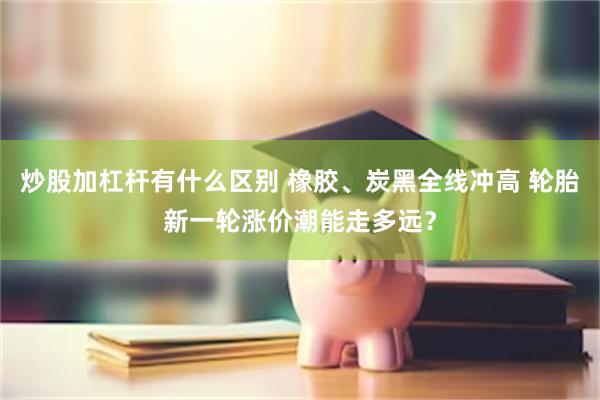 炒股加杠杆有什么区别 橡胶、炭黑全线冲高 轮胎新一轮涨价潮能走多远？