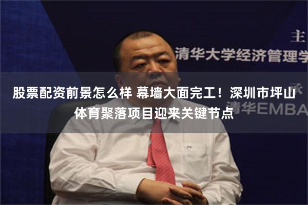 股票配资前景怎么样 幕墙大面完工！深圳市坪山体育聚落项目迎来关键节点
