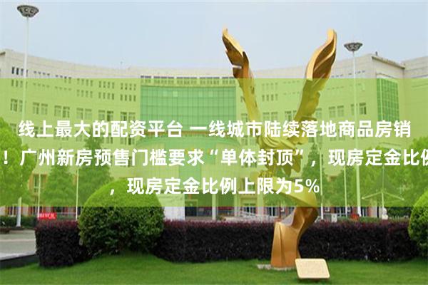 线上最大的配资平台 一线城市陆续落地商品房销售改革细则！广州新房预售门槛要求“单体封顶”，现房定金比例上限为5%