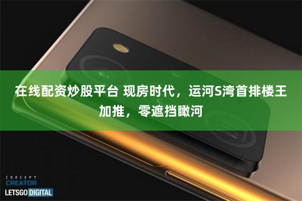 在线配资炒股平台 现房时代，运河S湾首排楼王加推，零遮挡瞰河