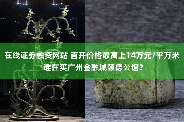 在线证劵融资网站 首开价格最高上14万元/平方米 谁在买广州金融城颐德公馆？