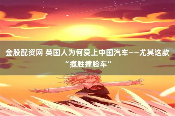 金股配资网 英国人为何爱上中国汽车——尤其这款“揽胜撞脸车”
