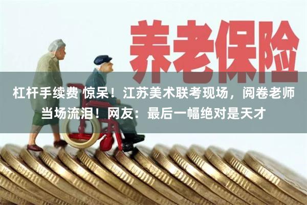 杠杆手续费 惊呆！江苏美术联考现场，阅卷老师当场流泪！网友：最后一幅绝对是天才