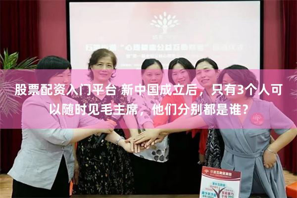 股票配资入门平台 新中国成立后，只有3个人可以随时见毛主席，他们分别都是谁？