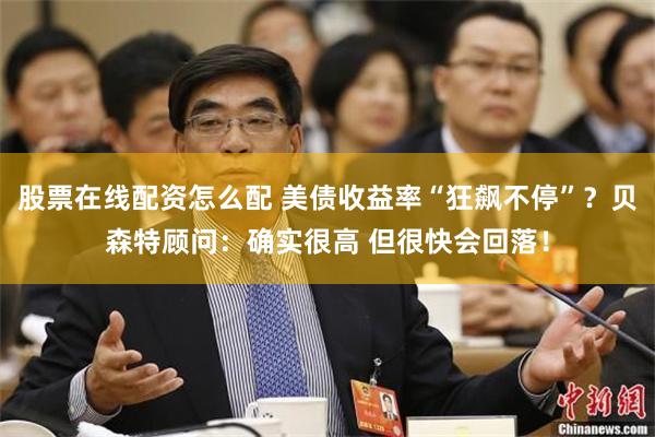 股票在线配资怎么配 美债收益率“狂飙不停”？贝森特顾问：确实很高 但很快会回落！