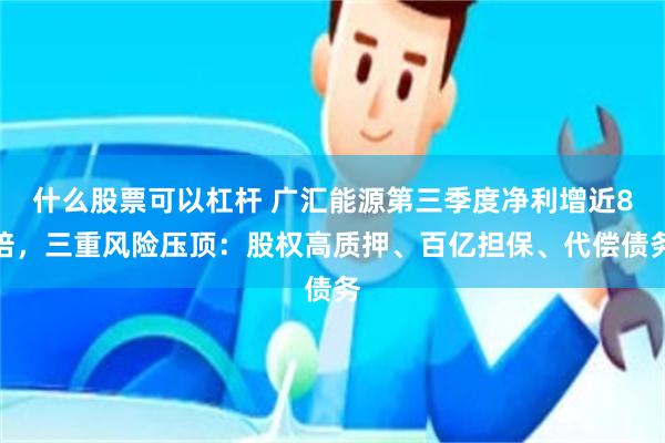 什么股票可以杠杆 广汇能源第三季度净利增近8倍，三重风险压顶：股权高质押、百亿担保、代偿债务