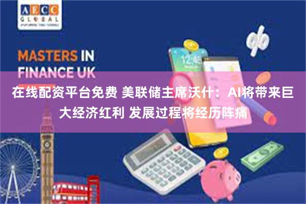 在线配资平台免费 美联储主席沃什:AI将带来巨大经济红利 发展过程将经历阵痛
