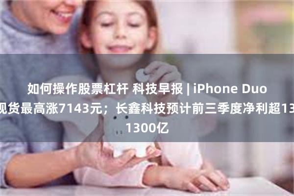 如何操作股票杠杆 科技早报 | iPhone Duo首批现货最高涨7143元；长鑫科技预计前三季度净利超1300亿